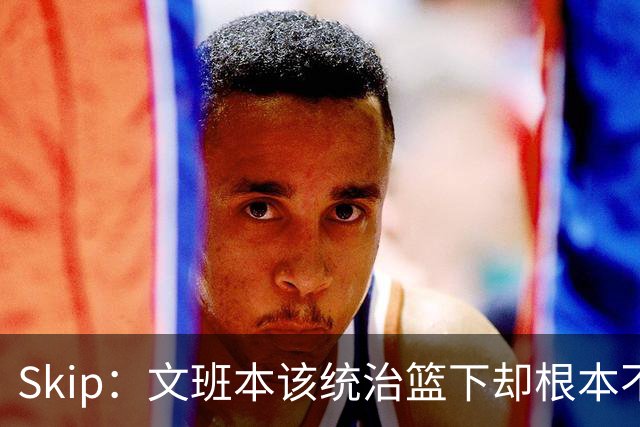 Skip：文班本该统治篮下却根本不往内线打 完全靠3分手感吃饭
